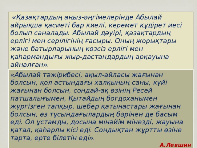 «Қазақтардың аңыз-әңгімелерінде Абылай айрықша қасиеті бар киелі, керемет құдірет иесі болып саналады. Абылай дәуірі, қазақтардың ерлігі мен серілігінің ғасыры. Оның жорықтары және батырларының көзсіз ерлігі мен қаһармандығы жыр-дастандардың арқауына айналған». Шоқан Уәлиханов «Абылай тәжірибесі, ақыл-айласы жағынан болсын, қол астындағы халқының саны, күйі жағынан болсын, сондай-ақ өзінің Ресей патшалығымен, Қытайдың богдоханымен жүргізген тапқыр, шебер қатынастары жағынан болсын, өз тұсындағылардың бәрінен де басым еді. Ол ұстамды, досына мінәйім мінезді, жауына қатал, қаһарлы кісі еді. Сондықтан жұртты өзіне тарта, ерте білетін еді». А.Левшин