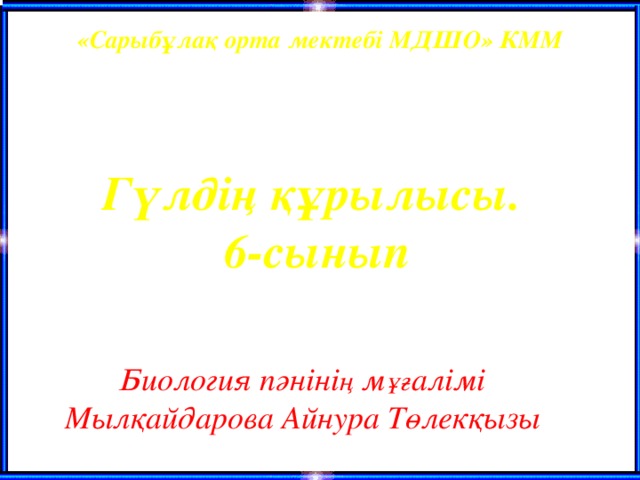 «Сарыбұлақ орта мектебі МДШО» КММ  Гүлдің құрылысы. 6-сынып   Биология пәніні ң м ұғ алімі  Мылқайдарова Айнура Төлекқызы