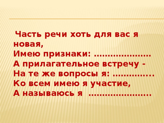 Часть речи хоть для вас я новая,  Имею признаки: …………………  А прилагательное встречу -  На те же вопросы я: …………...  Ко всем имею я участие,  А называюсь я …………………..