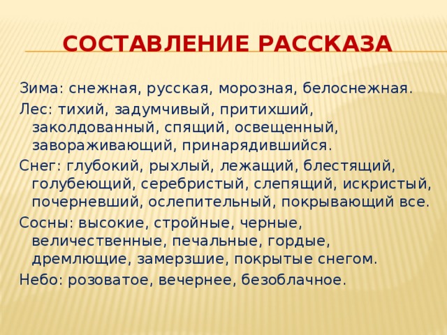 Составление рассказа Зима: снежная, русская, морозная, белоснежная. Лес: тихий, задумчивый, притихший, заколдованный, спящий, освещенный, завораживающий, принарядившийся. Снег: глубокий, рыхлый, лежащий, блестящий, голубеющий, серебристый, слепящий, искристый, почерневший, ослепительный, покрывающий все. Сосны: высокие, стройные, черные, величественные, печальные, гордые, дремлющие, замерзшие, покрытые снегом. Небо: розоватое, вечернее, безоблачное.