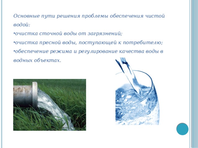 Основные пути решения проблемы обеспечения чистой водой: очистка сточной воды от загрязнений; очистка пресной воды, поступающей к потребителю; обеспечение режима и регулирование качества воды в водных объектах.