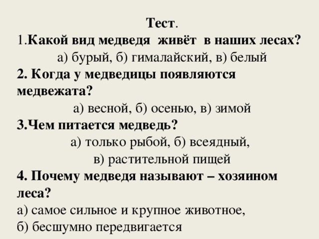 Тест . 1. Какой вид медведя живёт в наших лесах? а) бурый, б) гималайский, в) белый 2. Когда у медведицы появляются медвежата? а) весной, б) осенью, в) зимой 3.Чем питается медведь? а) только рыбой, б) всеядный, в) растительной пищей 4. Почему медведя называют – хозяином леса? а) самое сильное и крупное животное, б) бесшумно передвигается