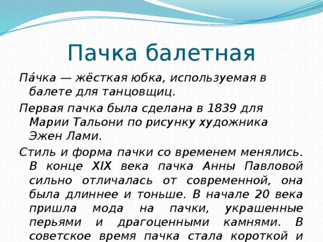 Пачка балетная Па́чка — жёсткая юбка, используемая в балете для танцовщиц. Первая пачка была сделана в 1839 для Марии Тальони по рисунку художника Эжен Лами. Стиль и форма пачки со временем менялись. В конце XIX века пачка Анны Павловой сильно отличалась от современной, она была длиннее и тоньше. В начале 20 века пришла мода на пачки, украшенные перьями и драгоценными камнями. В советское время пачка стала короткой и широкой.