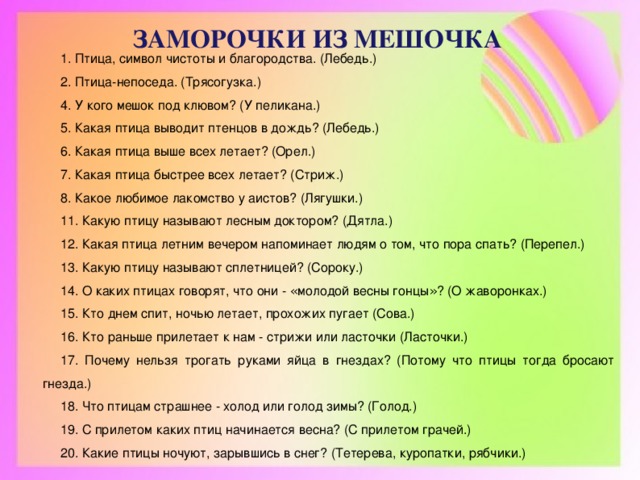 ЗАМОРОЧКИ ИЗ МЕШОЧКА 1. Птица, символ чистоты и благородства. (Лебедь.) 2. Птица-непоседа. (Трясогузка.) 4. У кого мешок под клювом? (У пеликана.) 5. Какая птица выводит птенцов в дождь? (Лебедь.) 6. Какая птица выше всех летает? (Орел.) 7. Какая птица быстрее всех летает? (Стриж.) 8. Какое любимое лакомство у аистов? (Лягушки.) 11. Какую птицу называют лесным доктором? (Дятла.) 12. Какая птица летним вечером напоминает людям о том, что пора спать? (Перепел.) 13. Какую птицу называют сплетницей? (Сороку.) 14. О каких птицах говорят, что они - « молодой весны гонцы » ? (О жаворонках.) 15. Кто днем спит, ночью летает, прохожих пугает (Сова.) 16. Кто раньше прилетает к нам - стрижи или ласточки (Ласточки.) 17. Почему нельзя трогать руками яйца в гнездах? (Потому что птицы тогда бросают гнезда.) 18. Что птицам страшнее - холод или голод зимы? (Голод.) 19. С прилетом каких птиц начинается весна? (С прилетом грачей.) 20. Какие птицы ночуют, зарывшись в снег? (Тетерева, куропатки, рябчики.)