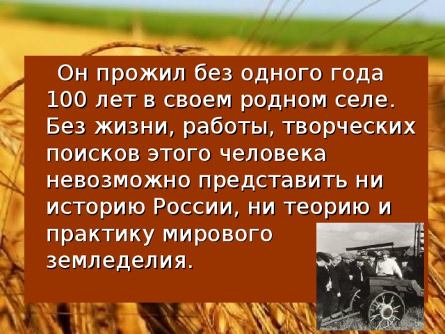 Он прожил без одного года 100 лет в своем родном селе. Без жизни, работы, творческих поисков этого человека невозможно представить ни историю России, ни теорию и практику мирового земледелия.
