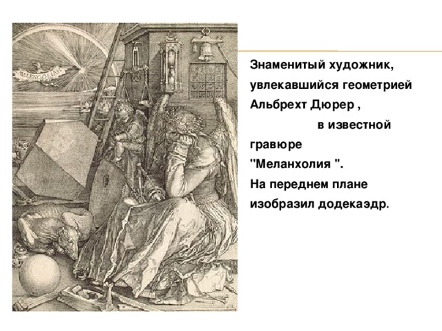 Знаменитый художник, увлекавшийся геометрией Альбрехт Дюрер , в известной гравюре ''Меланхолия ''. На переднем плане изобразил додекаэдр .  