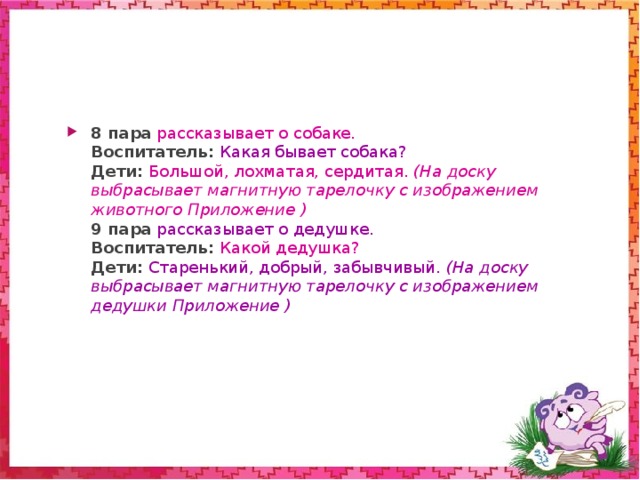 5 пара  рассказывает о кабане.  Воспитатель: Какой бывает кабан?  Дети: Большой, сердитый, клыкастый. (На доску выбрасывает магнитную тарелочку с изображением животного Приложение )  6 пара  рассказывает о волке .  Воспитатель : А какой бывает волк?  Дети:  Серый, зубастый, большой, злой, страшный. (На доску выбрасывает магнитную тарелочку с изображением животного Приложение )  7 пара  рассказывает о медведе.  Воспитатель:  Какой бывает медведь?  Дети:  Большой, косолапый, белый, коричневый, толстый… (На доску выбрасывает магнитную тарелочку с изображением животного Приложение )