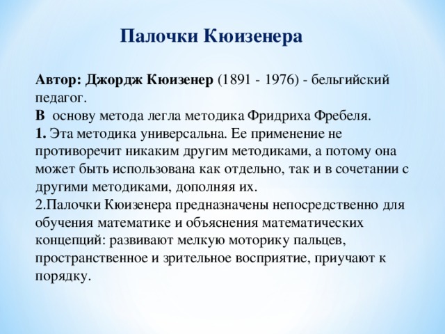 Палочки Кюизенера    Автор: Джордж Кюизенер  (1891 - 1976) - бельгийский педагог.  В основу метода легла методика Фридриха Фребеля.  1. Эта методика универсальна. Ее применение не противоречит никаким другим методиками, а потому она может быть использована как отдельно, так и в сочетании с другими методиками, дополняя их.  2.Палочки Кюизенера предназначены непосредственно для обучения математике и объяснения математических концепций: развивают мелкую моторику пальцев, пространственное и зрительное восприятие, приучают к порядку.