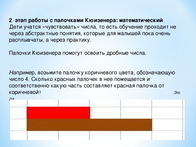 2 этап работы с палочками Кюизенера: математический Дети учатся «чувствовать» числа, то есть обучение проходит не через абстрактные понятия, которые для малышей пока очень расплывчаты, а через практику. Палочки Кюизенера помогут освоить дробные числа. Наприме р, возьмите палочку коричневого цвета, обозначающую число 4. Сколько красных палочек в нее помещается и соответственно какую часть составляет красная палочка от коричневой ? Это 2/4 .