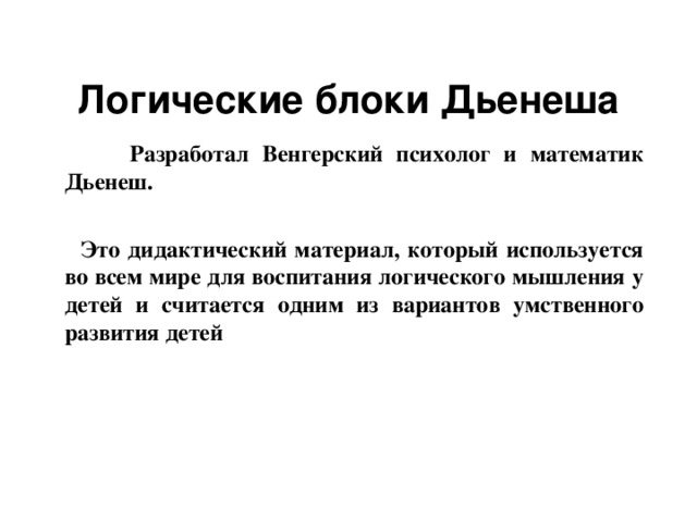 Логические блоки Дьенеша  Разработал Венгерский психолог и математик Дьенеш.   Это дидактический материал, который используется во всем мире для воспитания логического мышления у детей и считается одним из вариантов умственного развития детей