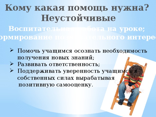 Кому какая помощь нужна? Неустойчивые Воспитательная работа на уроке; Формирование познавательного интереса Помочь учащимся осознать необходимость получения новых знаний; Развивать ответственность; Поддерживать уверенность учащимся в собственных силах вырабатывая  позитивную самооценку.