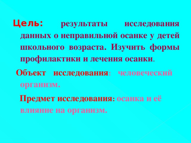 Цель:  результаты исследования данных о неправильной осанке у детей школьного возраста. Изучить формы профилактики и лечения осанки .   Объект исследования : человеческий организм.  Предмет исследования : осанка и её влияние на организм.