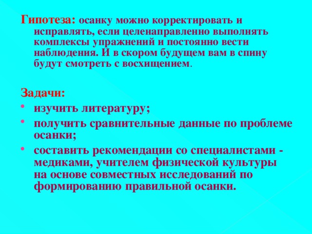 Гипотеза: осанку можно корректировать и исправлять, если целенаправленно выполнять комплексы упражнений и постоянно вести наблюдения. И в скором будущем вам в спину будут смотреть с восхищением .  Задачи: изучить литературу; получить сравнительные данные по проблеме осанки; составить рекомендации со специалистами - медиками, учителем физической культуры на основе совместных исследований по формированию правильной осанки.  