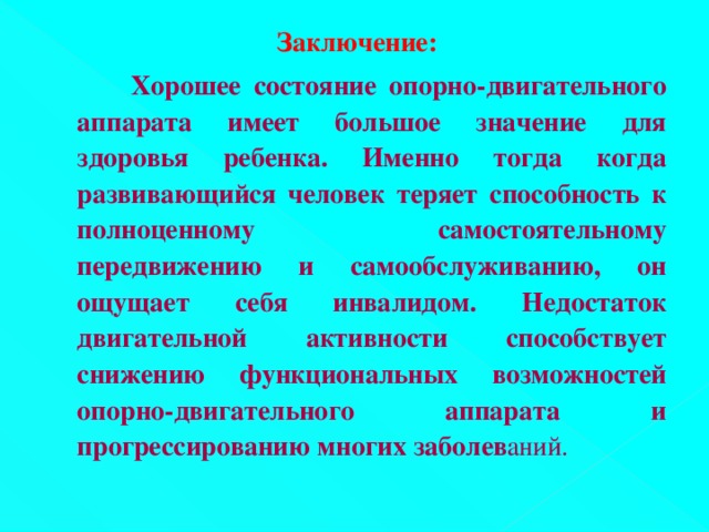 Заключение:    Хорошее состояние опорно-двигательного аппарата имеет большое значение для здоровья ребенка. Именно тогда когда развивающийся человек теряет способность к полноценному самостоятельному передвижению и самообслуживанию, он ощущает себя инвалидом. Недостаток двигательной активности способствует снижению функциональных возможностей опорно-двигательного аппарата и прогрессированию многих заболев аний.