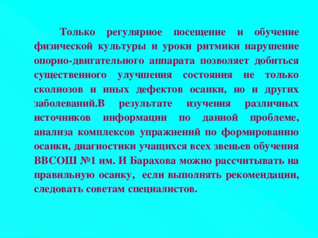 Только регулярное посещение и обучение физической культуры и уроки ритмики нарушение опорно-двигательного аппарата позволяет добиться существенного улучшения состояния не только сколиозов и иных дефектов осанки, но и других заболеваний.В результате изучения различных источников информации по данной проблеме, анализа комплексов упражнений по формированию осанки, диагностики учащихся всех звеньев обучения ВВСОШ №1 им. И Барахова можно рассчитывать на правильную осанку, если выполнять рекомендации, следовать советам специалистов.