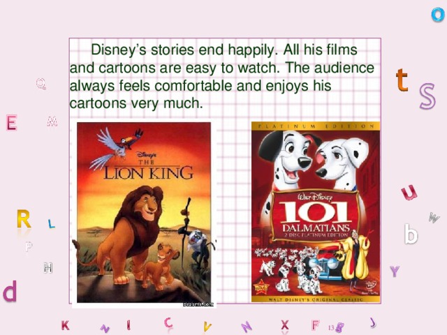 Disney’s stories end happily. All his films and cartoons are easy to watch. The audience always feels comfortable and enjoys his cartoons very much.