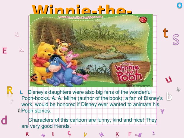 Winnie-the-Pooh  Disney's daughters were also big fans of the wonderful Pooh-books. A. A. Milne (author of the book), a fan of Disney's work, would be honored if Disney ever wanted to animate his Pooh stories.  Characters of this cartoon are funny, kind and nice! They are very good friends.