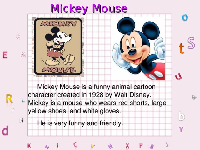 Mickey Mouse  Mickey Mouse is a funny animal cartoon character created in 1928 by Walt Disney. Mickey is a mouse who wears red shorts, large yellow shoes, and white gloves.  He is very funny and friendly.