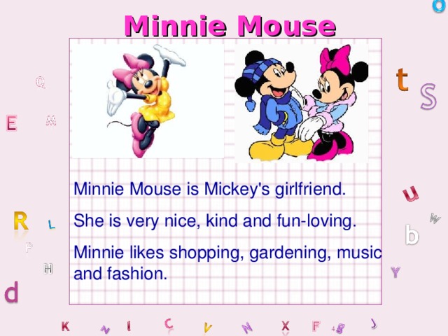 Minnie Mouse Minnie Mouse is Mickey's girlfriend. She is very nice, kind and fun-loving. Minnie likes shopping, gardening, music and fashion.