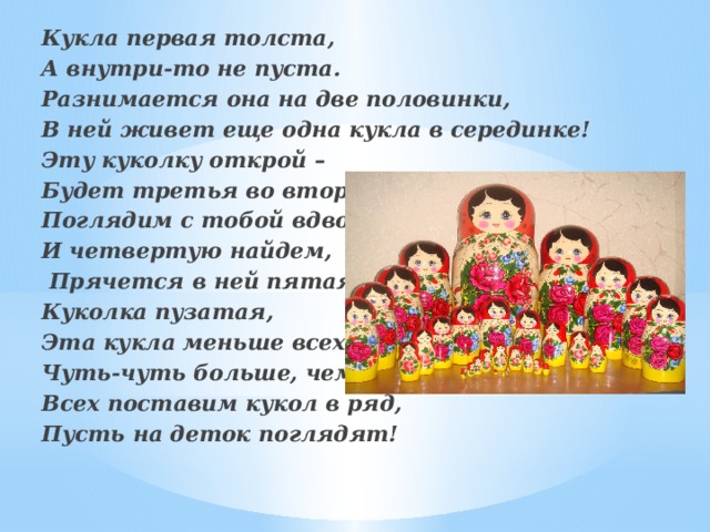 Кукла первая толста, А внутри‑то не пуста. Разнимается она на две половинки, В ней живет еще одна кукла в серединке! Эту куколку открой – Будет третья во второй!  Поглядим с тобой вдвоем – И четвертую найдем,  Прячется в ней пятая Куколка пузатая, Эта кукла меньше всех: Чуть‑чуть больше, чем орех. Всех поставим кукол в ряд, Пусть на деток поглядят!