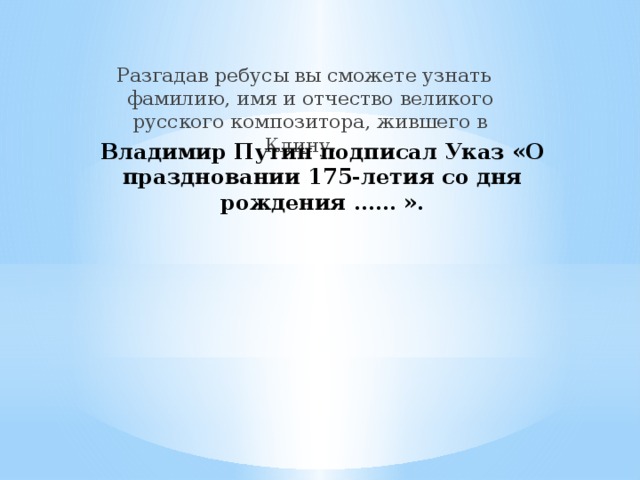 Разгадав ребусы вы сможете узнать фамилию, имя и отчество великого русского композитора, жившего в Клину. Владимир Путин подписал Указ «О праздновании 175-летия со дня рождения …… ».