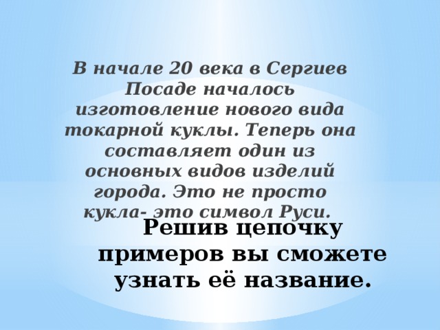 В начале 20 века в Сергиев Посаде началось изготовление нового вида токарной куклы. Теперь она составляет один из основных видов изделий города. Это не просто кукла- это символ Руси. Решив цепочку примеров вы сможете узнать её название.