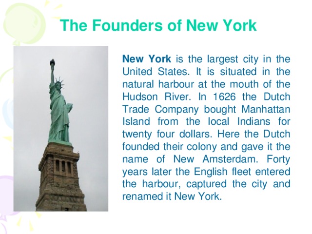 The Founders of New York New York is the largest city in the United States. It is situated in the natural harbour at the mouth of the Hudson River. In 1626 the Dutch Trade Company bought Manhattan Island from the local Indians for twenty four dollars. Here the Dutch founded their colony and gave it the name of New Amsterdam. Forty years later the English fleet entered the harbour, captured the city and renamed it New York.