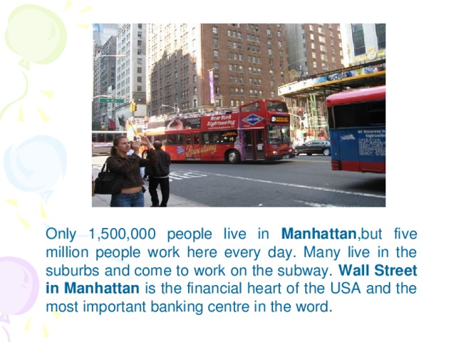 Only 1,500,000 people live in Manhattan ,but five million people work here every day. Many live in the suburbs and come to work on the subway. Wall Street in Manhattan is the financial heart of the USA and the most important banking centre in the word.