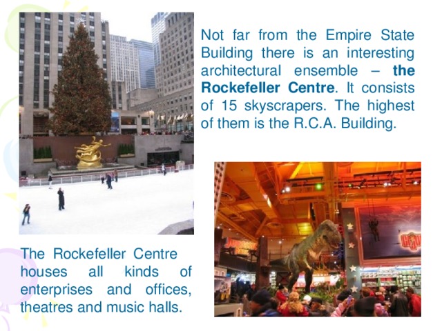 Not far from the Empire State Building there is an interesting architectural ensemble – the Rockefeller  Centre . It consists of 15 skyscrapers. The highest of them is the R.C.A. Building.  The Rockefeller Centre houses all kinds of enterprises and offices, theatres and music halls.