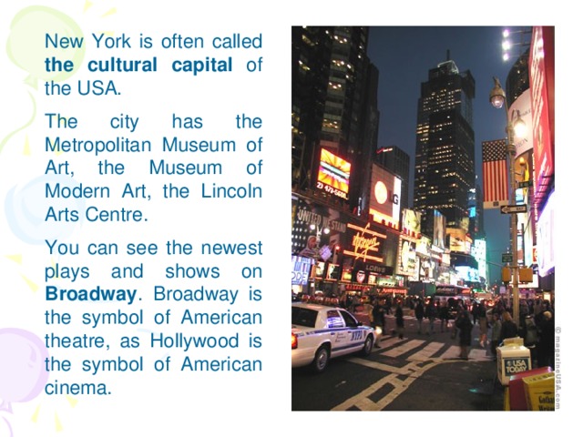 New York is often called the cultural  capital of the USA. The city has the Metropolitan Museum of Art, the Museum of Modern Art, the Lincoln Arts Centre. You can see the newest plays and shows on Broadway . Broadway is the symbol of American theatre, as Hollywood is the symbol of American cinema.