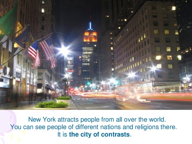 New York attracts people from all over the world. You can see people of different nations and religions there. It is the city of contrasts .