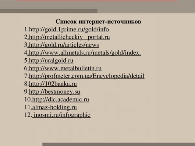 Список интернет-источников 1.http:// gold.1prime.ru/gold/info 2 .http://metallicheckiy portal.ru 3 .http://gold.ru/articles/news 4 .http://www.allmetals.ru/metals/gold/index.  5 .http://uralgold.ru 6 .http://www.metalbulletin.ru 7. http://profmeter.com.ua/Encyclopedia/detail 8. http://102banka.ru 9. http://bestmoney.su 10. http://dic.academic.ru 11 .almaz-holding.ru 12.  inosmi.ru/infographic