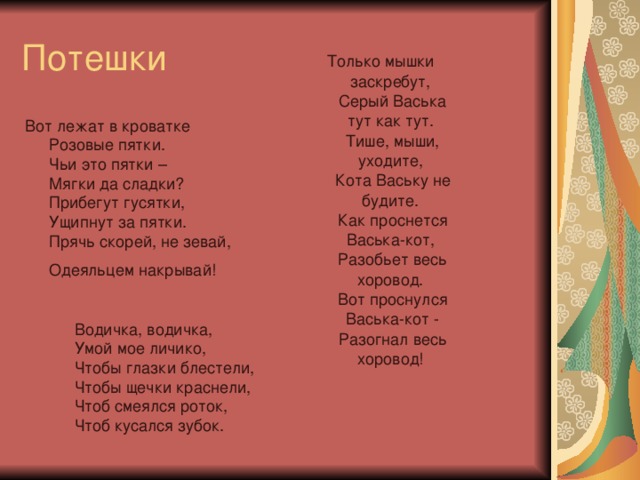 Потешки Только мышки заскребут,  Серый Васька тут как тут.  Тише, мыши, уходите,  Кота Ваську не будите.  Как проснется Васька-кот,  Разобьет весь хоровод.  Вот проснулся Васька-кот -  Разогнал весь хоровод!     Вот лежат в кроватке  Розовые пятки.  Чьи это пятки –  Мягки да сладки?  Прибегут гусятки,  Ущипнут за пятки.  Прячь скорей, не зевай,  Одеяльцем накрывай!  Водичка, водичка,  Умой мое личико,  Чтобы глазки блестели,  Чтобы щечки краснели,  Чтоб смеялся роток,  Чтоб кусался зубок.