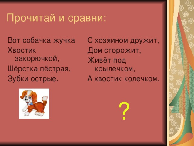 Прочитай и сравни: Вот собачка жучка Хвостик закорючкой, Шёрстка пёстрая, Зубки острые. С хозяином дружит, Дом сторожит, Живёт под крылечком, А хвостик колечком. ?