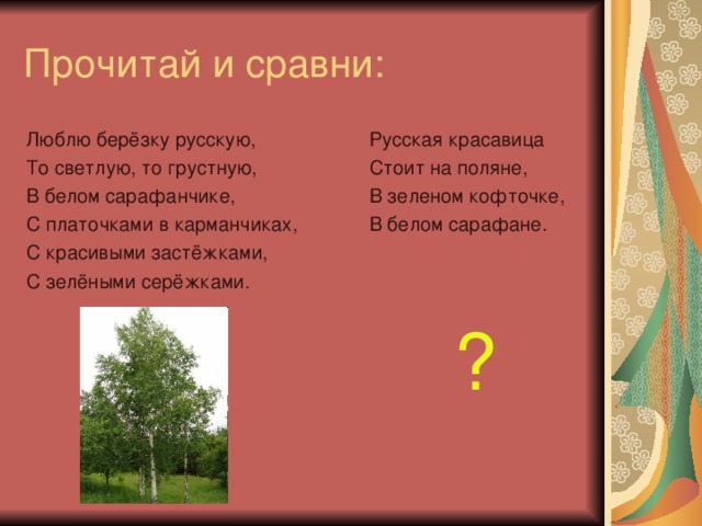 Прочитай и сравни: Русская красавица Стоит на поляне, В зеленом кофточке, В белом сарафане. ? Люблю берёзку русскую, То светлую, то грустную, В белом сарафанчике, С платочками в карманчиках, С красивыми застёжками, С зелёными серёжками.