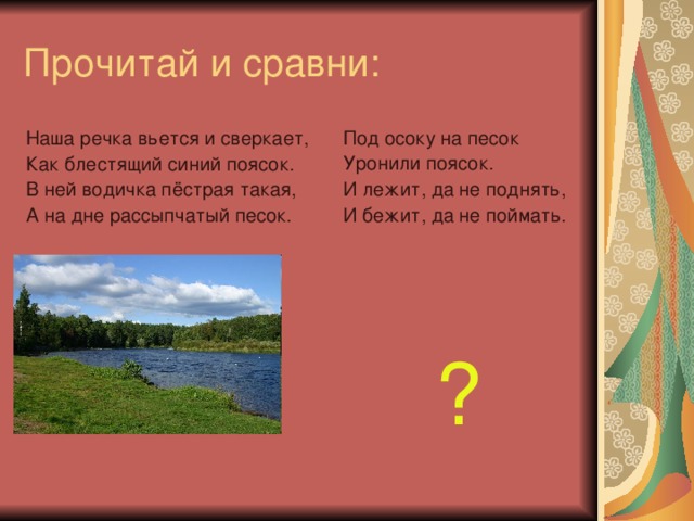 Прочитай и сравни: Под осоку на песок Уронили поясок. И лежит, да не поднять, И бежит, да не поймать. ? Наша речка вьется и сверкает, Как блестящий синий поясок. В ней водичка пёстрая такая, А на дне рассыпчатый песок.