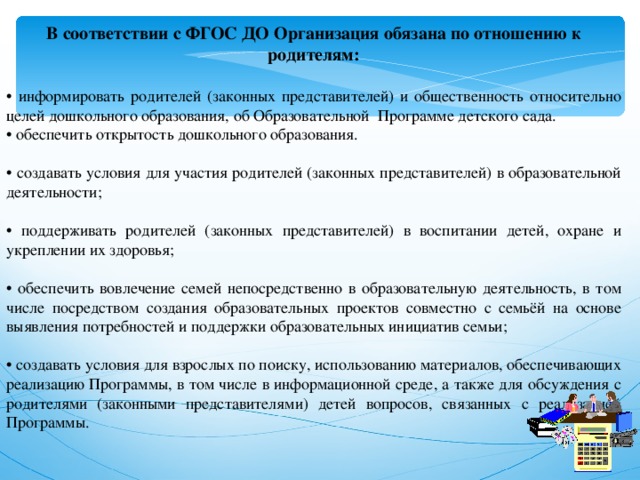 В соответствии с ФГОС ДО Организация обязана по отношению к родителям:  • информировать родителей (законных представителей) и общественность относительно целей дошкольного образования, об Образовательной Программе детского сада. • обеспечить открытость дошкольного образования. • создавать условия для участия родителей (законных представителей) в образовательной деятельности; • поддерживать родителей (законных представителей) в воспитании детей, охране и укреплении их здоровья; • обеспечить вовлечение семей непосредственно в образовательную деятельность, в том числе посредством создания образовательных проектов совместно с семьёй на основе выявления потребностей и поддержки образовательных инициатив семьи; • создавать условия для взрослых по поиску, использованию материалов, обеспечивающих реализацию Программы, в том числе в информационной среде, а также для обсуждения с родителями (законными представителями) детей вопросов, связанных с реализацией Программы.  