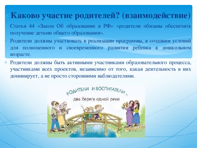 Каково участие родителей? (взаимодействие) Статья 44 «Закон Об образовании в РФ» «родители обязаны обеспечить получение детьми общего образования». Родители должны участвовать в реализации программы, в создании условий для полноценного и своевременного развития ребенка в дошкольном возрасте. Родители должны быть активными участниками образовательного процесса, участниками всех проектов, независимо от того, какая деятельность в них доминирует, а не просто сторонними наблюдателями.