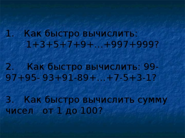 1.  Как быстро вычислить: 1+3+5+7+9+…+997+999? 2.  Как быстро вычислить: 99-97+95-  93+91-89+…+7-5+3-1? 3.  Как быстро вычислить сумму чисел  от 1 до 100?