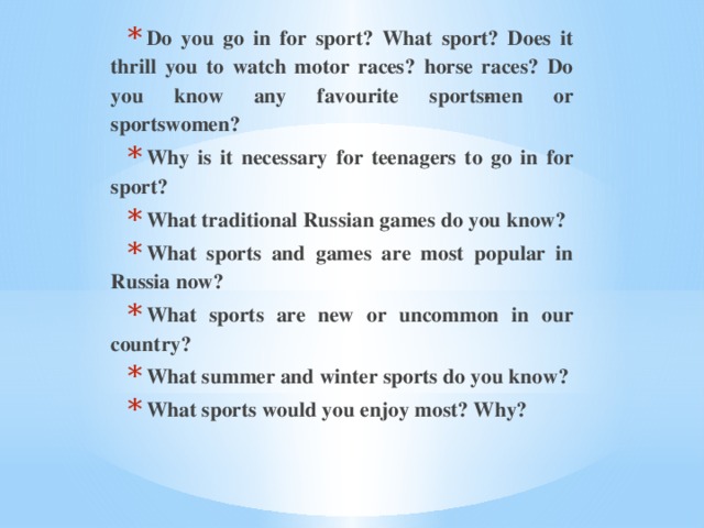 Do you go in for sport? What sport? Does it thrill you to watch motor races? horse races? Do you know any favourite sports­men or sportswomen? Why is it necessary for teenagers to go in for sport? What traditional Russian games do you know? What sports and games are most popular in Russia now? What sports are new or uncommon in our country? What summer and winter sports do you know? What sports would you enjoy most? Why?