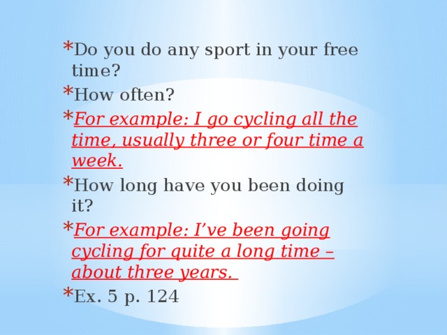 Do you do any sport in your free time? How often? For example: I go cycling all the time, usually three or four time a week. How long have you been doing it? For example: I’ve been going cycling for quite a long time – about three years.