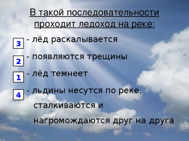 В такой последовательности проходит ледоход на реке: - лёд раскалывается - появляются трещины - лёд темнеет - льдины несутся по реке, сталкиваются и нагромождаются друг на друга 3 2 1 4