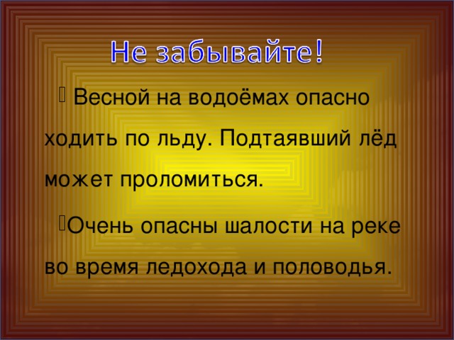 Весной на водоёмах опасно ходить по льду. Подтаявший лёд может проломиться. Очень опасны шалости на реке во время ледохода и половодья.