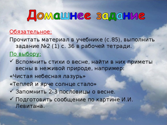 Обязательное: Прочитать материал в учебнике (с.85), выполнить задание №2 (1) с. 36 в рабочей тетради. По выбору: Вспомнить стихи о весне, найти в них приметы весны в неживой природе, например: «Чистая небесная лазурь» «Теплей и ярче солнце стало»