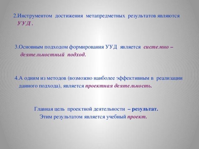 2.Инструментом достижения метапредметных результатов являются  УУД .   3.Основным подходом формирования УУД является системно –  деятельностный подход.   4.А одним из методов (возможно наиболее эффективным в реализации  данного подхода), является проектная деятельность.   Главная цель проектной деятельности – результат.  Этим результатом является учебный проект.