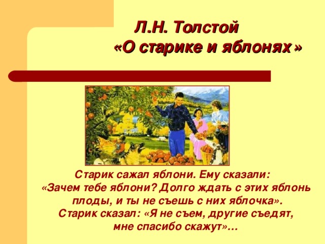 Л.Н. Толстой «О старике и яблонях  »  Старик сажал яблони. Ему сказали:  «Зачем тебе яблони? Долго ждать с этих яблонь  плоды, и ты не съешь с них яблочка».  Старик сказал: «Я не съем, другие съедят,  мне спасибо скажут»…