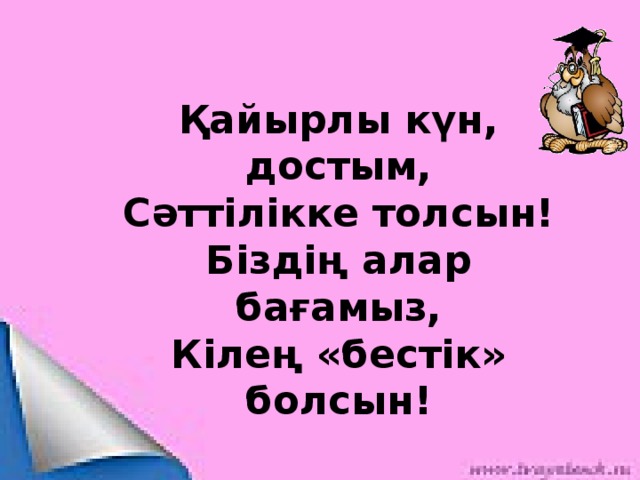 Қайырлы күн, достым, Сәттілікке толсын! Біздің алар бағамыз, Кілең «бестік» болсын!