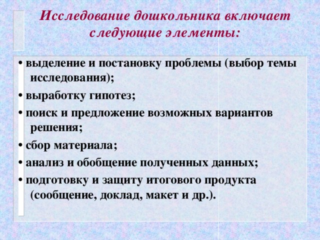 Исследование дошкольника включает следующие элементы:   • выделение и постановку проблемы (выбор темы исследования); • выработку гипотез; • поиск и предложение возможных вариантов решения; • сбор материала; • анализ и обобщение полученных данных; • подготовку и защиту итогового продукта (сообщение, доклад, макет и др.).