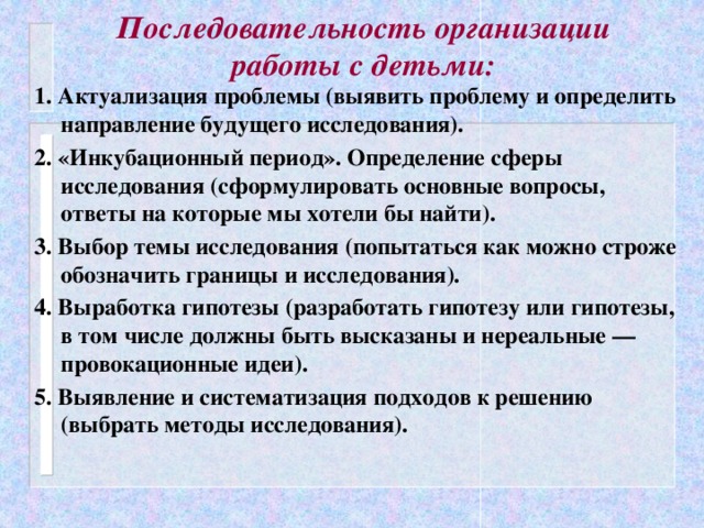 Последовательность организации работы с детьми: 1. Актуализация проблемы (выявить проблему и определить направление будущего исследования). 2. «Инкубационный период». Определение сферы исследования (сформулировать основные вопросы, ответы на которые мы хотели бы найти). 3. Выбор темы исследования (попытаться как можно строже обозначить границы и исследования). 4. Выработка гипотезы (разработать гипотезу или гипотезы, в том числе должны быть высказаны и нереальные — провокационные идеи). 5. Выявление и систематизация подходов к решению (выбрать методы исследования).