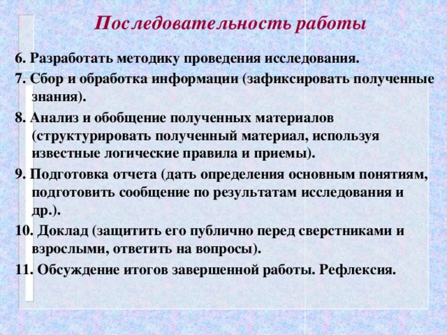 Последовательность работы 6. Разработать методику проведения исследования. 7. Сбор и обработка информации (зафиксировать полученные знания). 8. Анализ и обобщение полученных материалов (структурировать полученный материал, используя известные логические правила и приемы). 9. Подготовка отчета (дать определения основным понятиям, подготовить сообщение по результатам исследования и др.). 10. Доклад (защитить его публично перед сверстниками и взрослыми, ответить на вопросы). 11. Обсуждение итогов завершенной работы. Рефлексия.